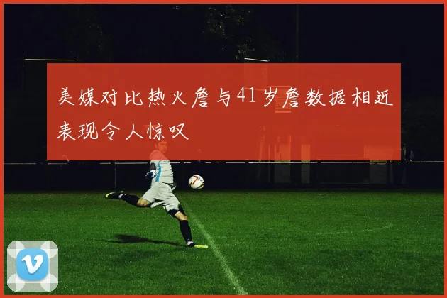 美媒对比热火詹与41岁詹数据相近表现令人惊叹