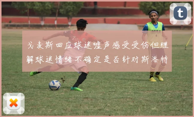 戈麦斯回应球迷嘘声感受受伤但理解球迷情绪不确定是否针对斯洛特
