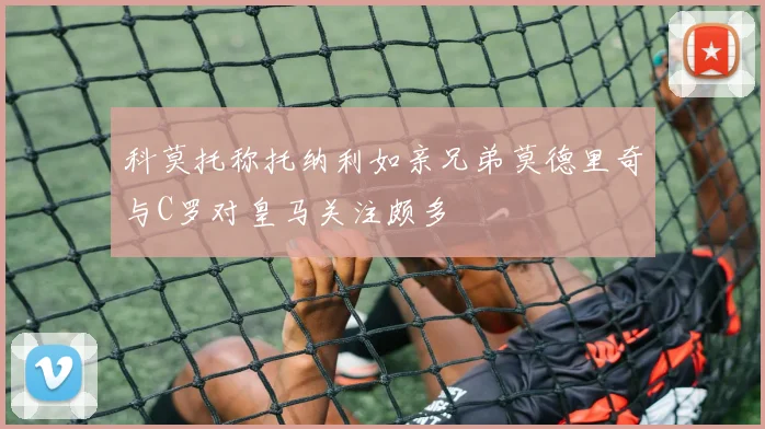 科莫托称托纳利如亲兄弟莫德里奇与C罗对皇马关注颇多