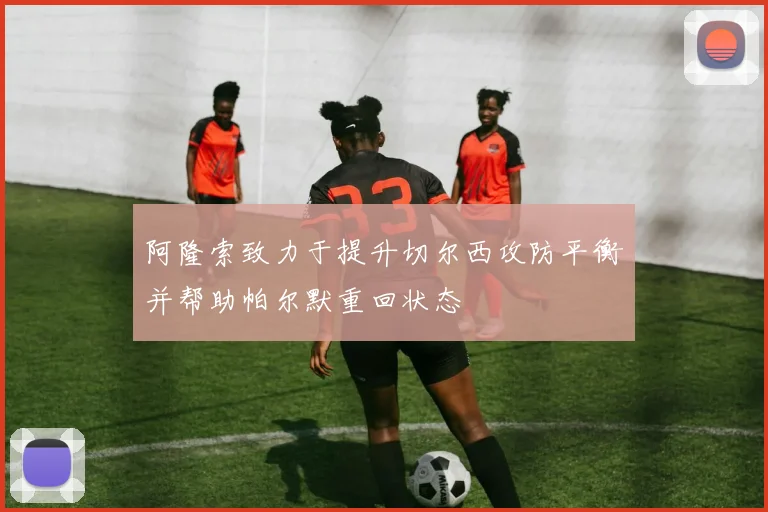 阿隆索致力于提升切尔西攻防平衡并帮助帕尔默重回状态