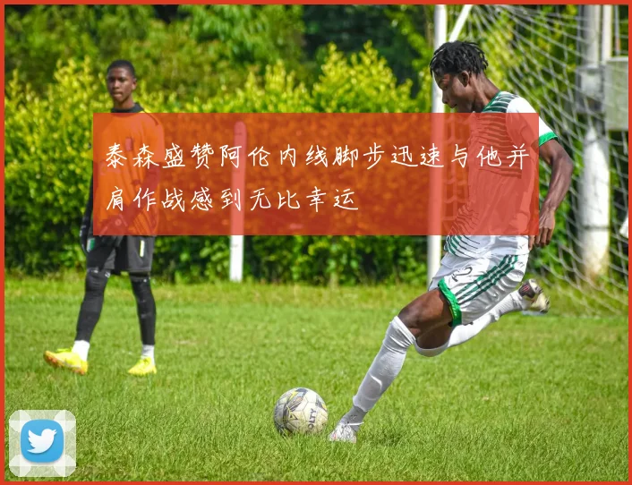 泰森盛赞阿伦内线脚步迅速与他并肩作战感到无比幸运