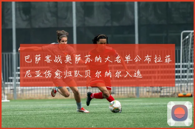 巴萨客战奥萨苏纳大名单公布拉菲尼亚伤愈归队贝尔纳尔入选