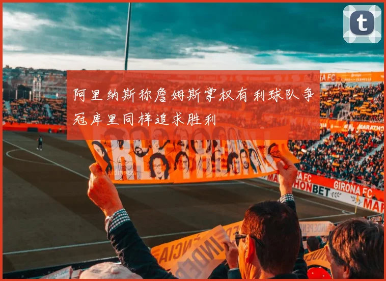 阿里纳斯称詹姆斯掌权有利球队争冠库里同样追求胜利