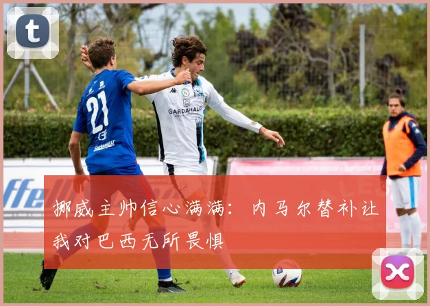 挪威主帅信心满满：内马尔替补让我对巴西无所畏惧
