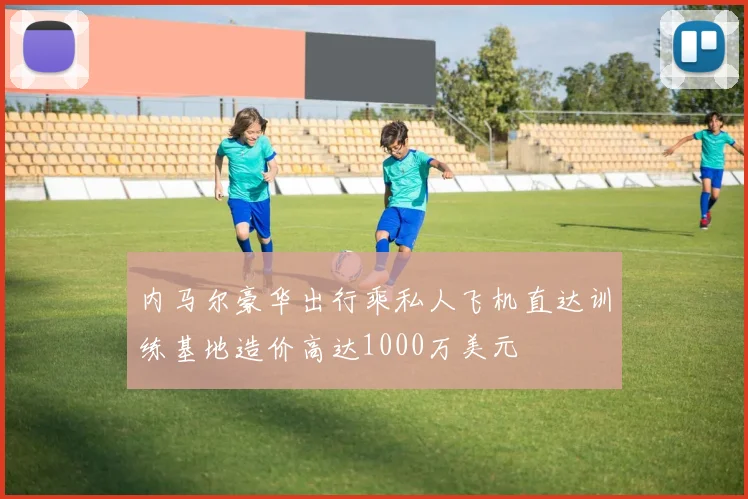 内马尔豪华出行乘私人飞机直达训练基地造价高达1000万美元