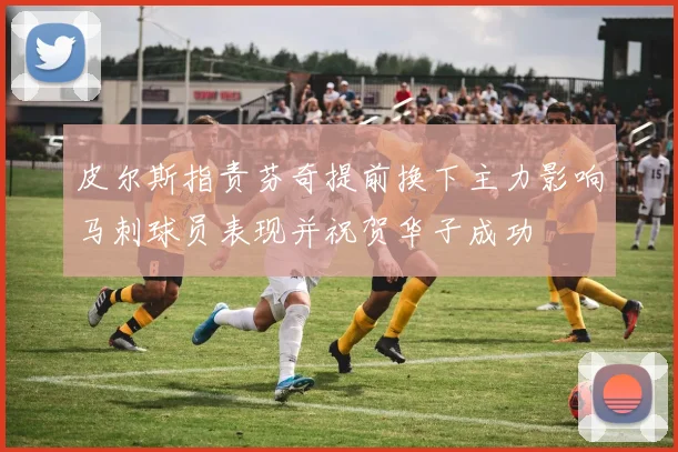皮尔斯指责芬奇提前换下主力影响马刺球员表现并祝贺华子成功