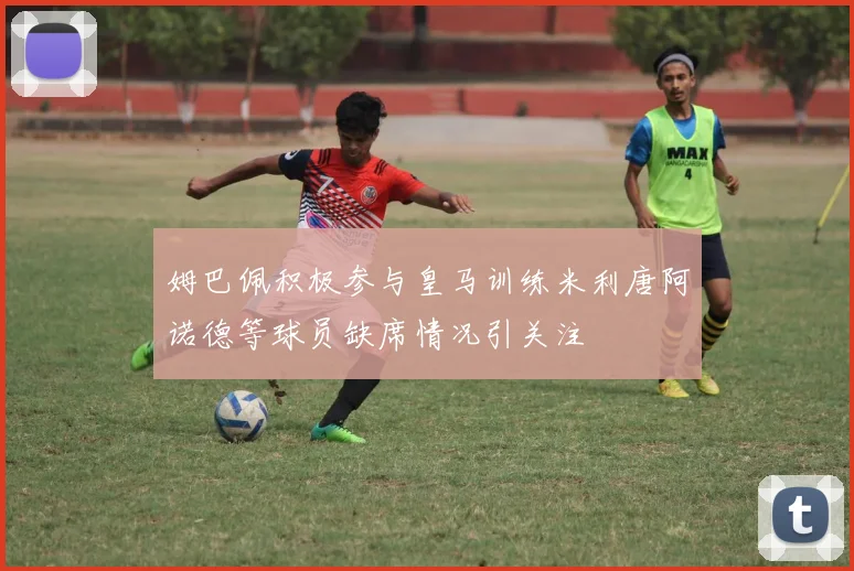 姆巴佩积极参与皇马训练米利唐阿诺德等球员缺席情况引关注