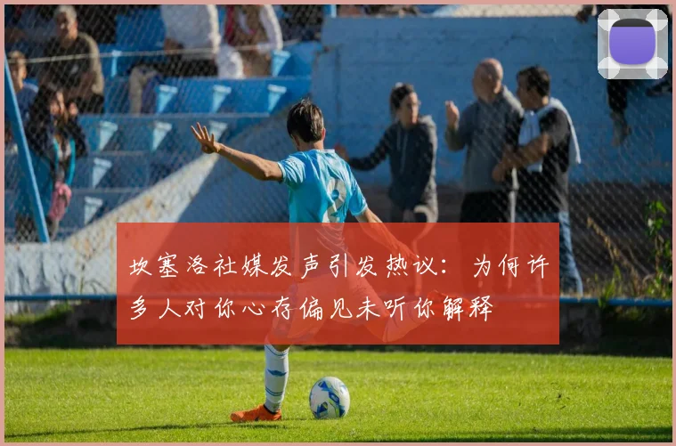 坎塞洛社媒发声引发热议：为何许多人对你心存偏见未听你解释