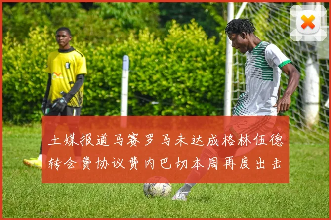 土媒报道马赛罗马未达成格林伍德转会费协议费内巴切本周再度出击