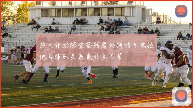 热火计划探索签约詹姆斯的可能性他与球队关系良好无芥蒂