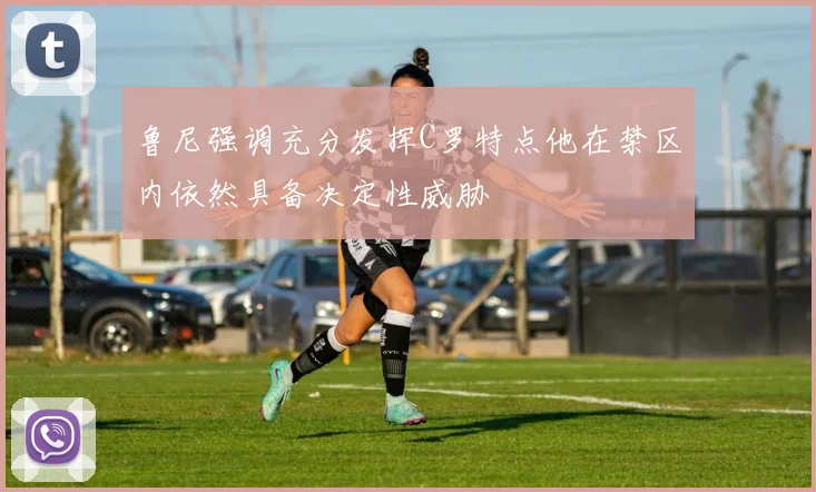 鲁尼强调充分发挥C罗特点他在禁区内依然具备决定性威胁