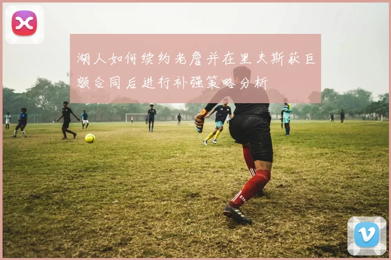 湖人如何续约老詹并在里夫斯获巨额合同后进行补强策略分析
