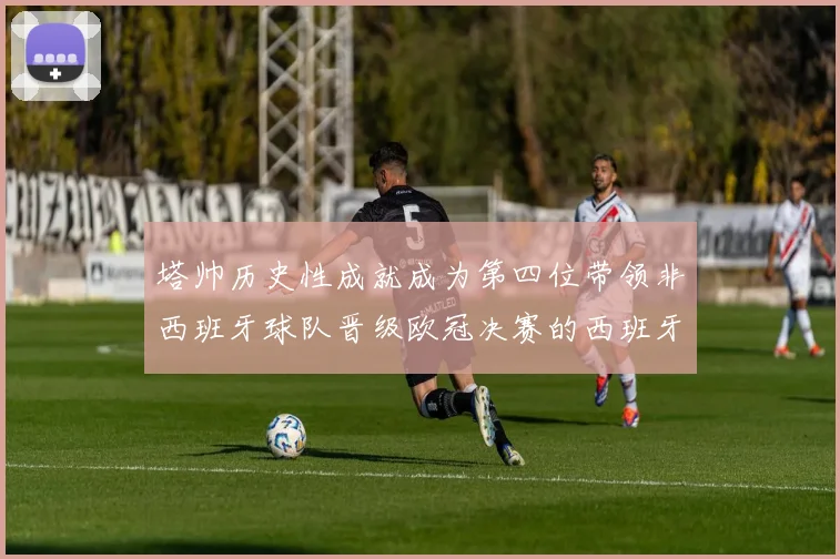 塔帅历史性成就成为第四位带领非西班牙球队晋级欧冠决赛的西班牙教练