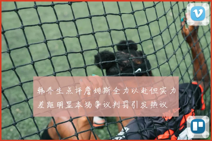 韩乔生点评詹姆斯全力以赴但实力差距明显本场争议判罚引发热议