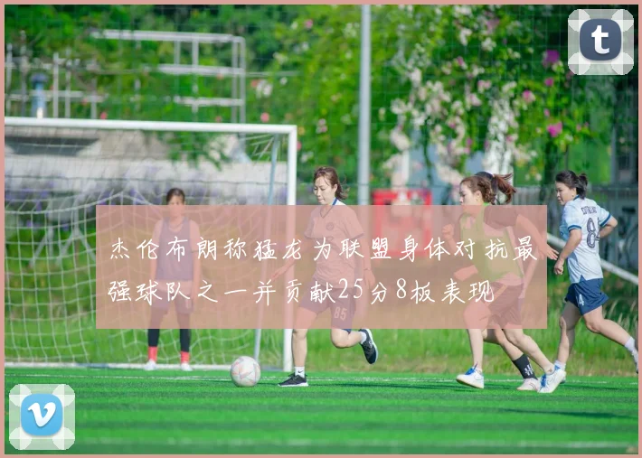 杰伦布朗称猛龙为联盟身体对抗最强球队之一并贡献25分8板表现