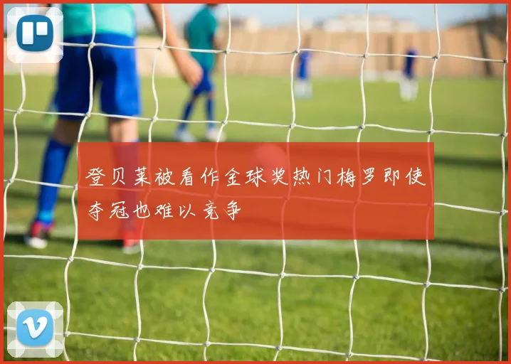 登贝莱被看作金球奖热门梅罗即使夺冠也难以竞争