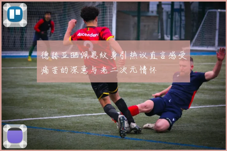 德赫亚晒佩恩纹身引热议直言感受痛苦的深意与老二次元情怀