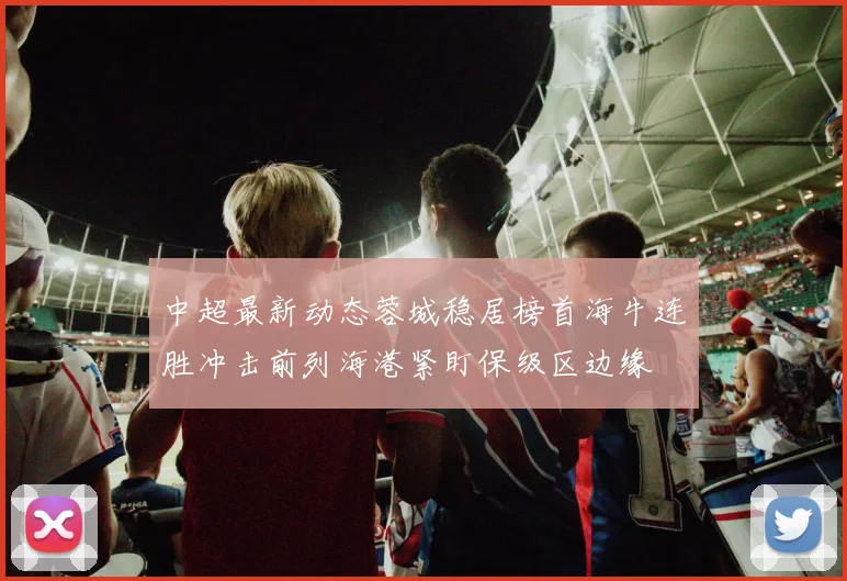 中超最新动态蓉城稳居榜首海牛连胜冲击前列海港紧盯保级区边缘