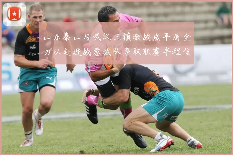 山东泰山与武汉三镇激战成平局全力以赴迎战蓉城队争取联赛半程佳绩