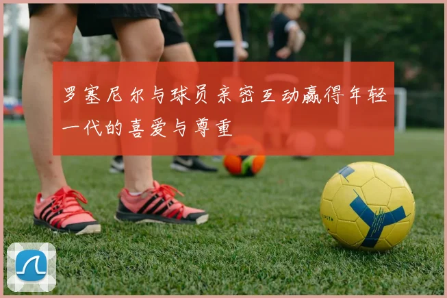 罗塞尼尔与球员亲密互动赢得年轻一代的喜爱与尊重
