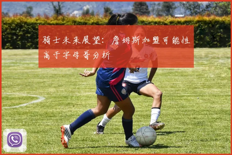 骑士未来展望：詹姆斯加盟可能性高于字母哥分析